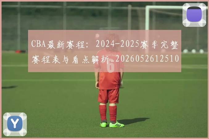 CBA最新赛程：2024-2025赛季完整赛程表与看点解析_20260526125103