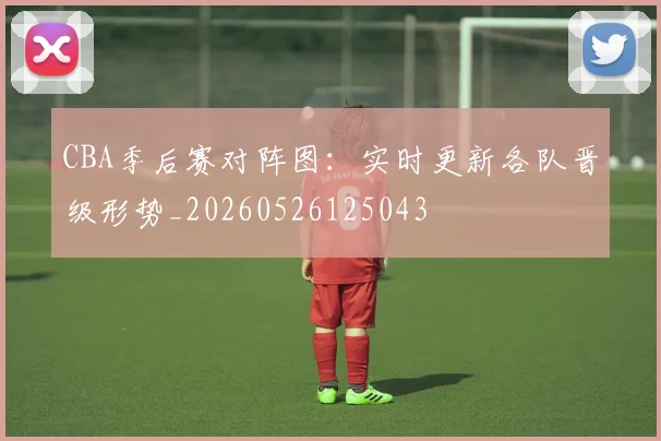 CBA季后赛对阵图:实时更新各队晋级形势_20260526125043