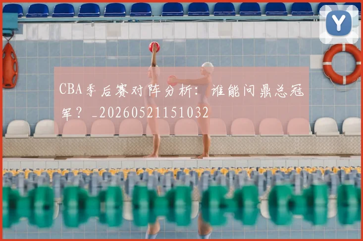 CBA季后赛对阵分析:谁能问鼎总冠军?_20260521151032