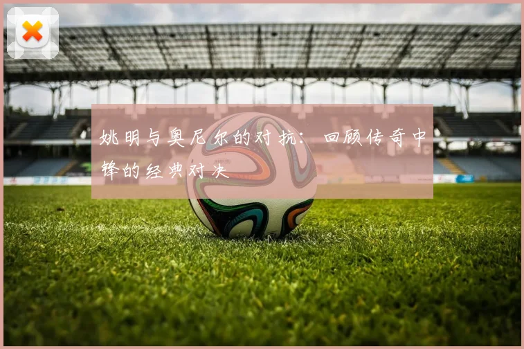 姚明与奥尼尔的对抗:回顾传奇中锋的经典对决