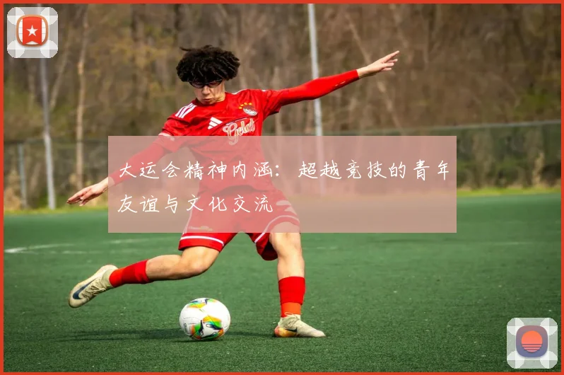 大运会精神内涵:超越竞技的青年友谊与文化交流