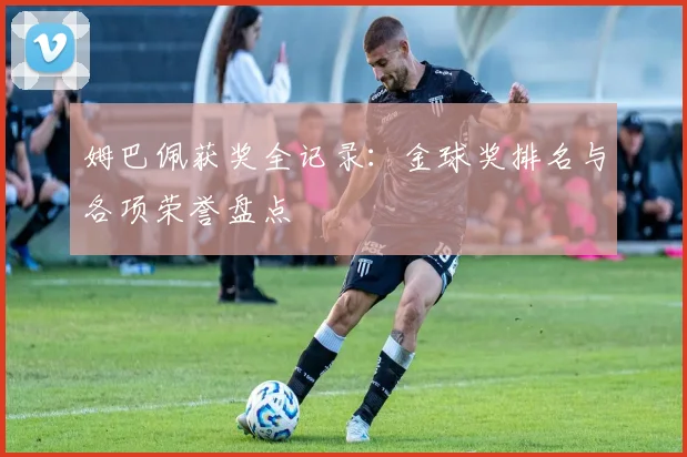 姆巴佩获奖全记录：金球奖排名与各项荣誉盘点