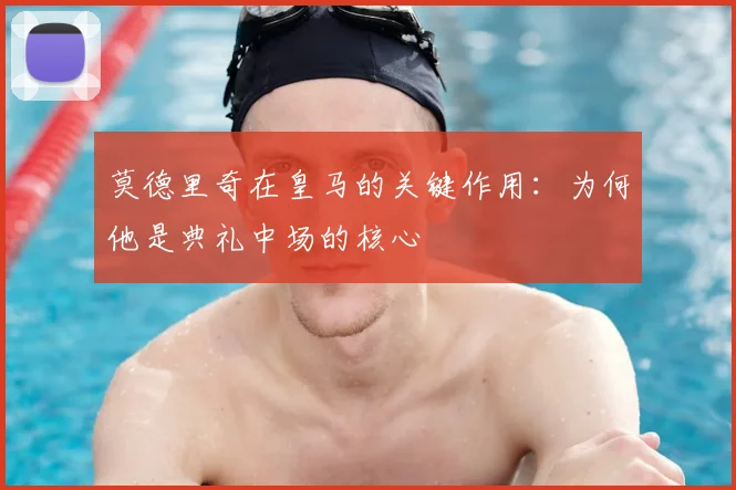 莫德里奇在皇马的关键作用:为何他是典礼中场的核心