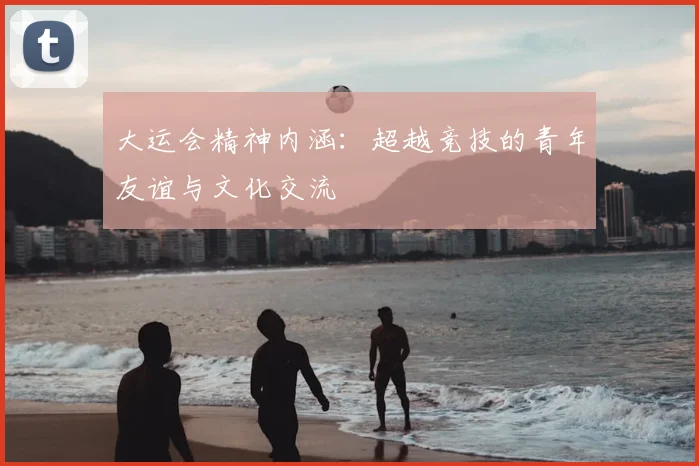 大运会精神内涵:超越竞技的青年友谊与文化交流