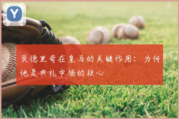 莫德里奇在皇马的关键作用:为何他是典礼中场的核心