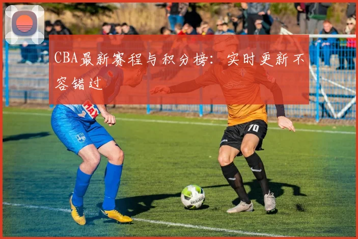 CBA最新赛程与积分榜:实时更新不容错过