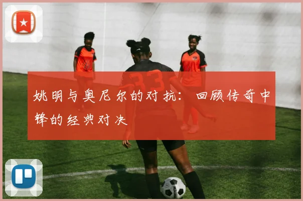 姚明与奥尼尔的对抗:回顾传奇中锋的经典对决
