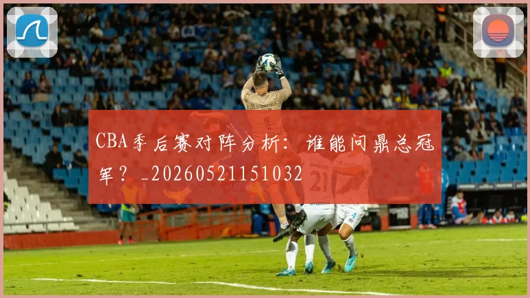 CBA季后赛对阵分析:谁能问鼎总冠军?_20260521151032